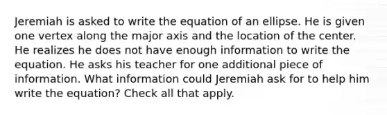 Jeremiah is asked to write the equation of an ellipse. He is given one vertex along the major axis and the location of the center. He realizes he does not have enough information to write the equation. He asks his teacher for one additional piece of information. What information could Jeremiah ask for to help him write the equation? Check all that apply.