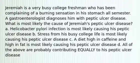 Jeremiah is a very busy college freshman who has been complaining of a burning sensation in his stomach all semester. A gastroenterologist diagnoses him with peptic ulcer disease. What is most likely the cause of Jeremiah's peptic ulcer disease? a. Helicobacter pylori infection is most likely causing his peptic ulcer disease b. Stress from his busy college life is most likely causing his peptic ulcer disease c. A diet high in caffeine and high in fat is most likely causing his peptic ulcer disease d. All of the above are probably contributing EQUALLY to his peptic ulcer disease