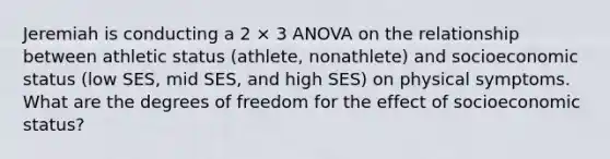 Jeremiah is conducting a 2 × 3 ANOVA on the relationship between athletic status (athlete, nonathlete) and socioeconomic status (low SES, mid SES, and high SES) on physical symptoms. What are the degrees of freedom for the effect of socioeconomic status?