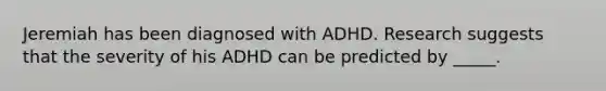 Jeremiah has been diagnosed with ADHD. Research suggests that the severity of his ADHD can be predicted by _____.