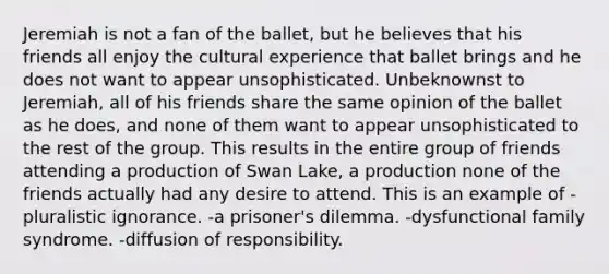 Jeremiah is not a fan of the ballet, but he believes that his friends all enjoy the cultural experience that ballet brings and he does not want to appear unsophisticated. Unbeknownst to Jeremiah, all of his friends share the same opinion of the ballet as he does, and none of them want to appear unsophisticated to the rest of the group. This results in the entire group of friends attending a production of Swan Lake, a production none of the friends actually had any desire to attend. This is an example of -pluralistic ignorance. -a prisoner's dilemma. -dysfunctional family syndrome. -diffusion of responsibility.