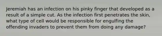 Jeremiah has an infection on his pinky finger that developed as a result of a simple cut. As the infection first penetrates the skin, what type of cell would be responsible for engulfing the offending invaders to prevent them from doing any damage?