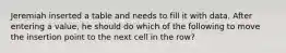 Jeremiah inserted a table and needs to fill it with data. After entering a value, he should do which of the following to move the insertion point to the next cell in the row?