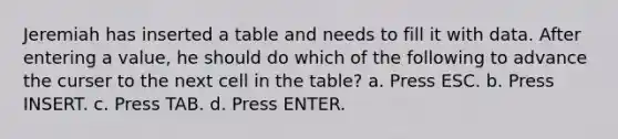 Jeremiah has inserted a table and needs to fill it with data. After entering a value, he should do which of the following to advance the curser to the next cell in the table? a. Press ESC. b. Press INSERT. c. Press TAB. d. Press ENTER.