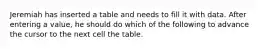 Jeremiah has inserted a table and needs to fill it with data. After entering a value, he should do which of the following to advance the cursor to the next cell the table.