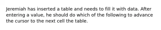 Jeremiah has inserted a table and needs to fill it with data. After entering a value, he should do which of the following to advance the cursor to the next cell the table.