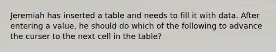 Jeremiah has inserted a table and needs to fill it with data. After entering a value, he should do which of the following to advance the curser to the next cell in the table?