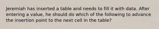 Jeremiah has inserted a table and needs to fill it with data. After entering a value, he should do which of the following to advance the insertion point to the next cell in the table?