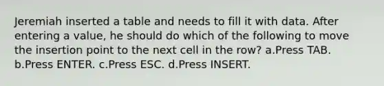 Jeremiah inserted a table and needs to fill it with data. After entering a value, he should do which of the following to move the insertion point to the next cell in the row? a.Press TAB. b.Press ENTER. c.Press ESC. d.Press INSERT.