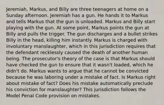 Jeremiah, Markus, and Billy are three teenagers at home on a Sunday afternoon. Jeremiah has a gun. He hands it to Markus and tells Markus that the gun is unloaded. Markus and Billy start playing with the gun. At some point, Markus points the gun at Billy and pulls the trigger. The gun discharges and a bullet strikes Billy in the head, killing him instantly. Markus is charged with involuntary manslaughter, which in this jurisdiction requires that the defendant recklessly caused the death of another human being. The prosecutor's theory of the case is that Markus should have checked the gun to ensure that it wasn't loaded, which he didn't do. Markus wants to argue that he cannot be convicted because he was laboring under a mistake of fact. Is Markus right about mistake of fact? Does his mistake automatically preclude his conviction for manslaughter? This jurisdiction follows the Model Penal Code provision on mistakes.