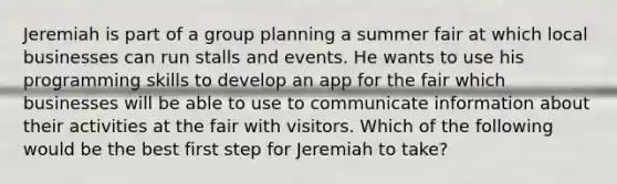 Jeremiah is part of a group planning a summer fair at which local businesses can run stalls and events. He wants to use his programming skills to develop an app for the fair which businesses will be able to use to communicate information about their activities at the fair with visitors. Which of the following would be the best first step for Jeremiah to take?