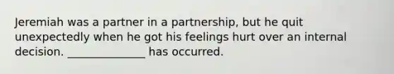 Jeremiah was a partner in a partnership, but he quit unexpectedly when he got his feelings hurt over an internal decision. ______________ has occurred.