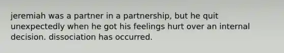 jeremiah was a partner in a partnership, but he quit unexpectedly when he got his feelings hurt over an internal decision. dissociation has occurred.