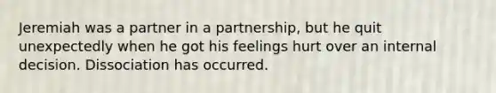 Jeremiah was a partner in a partnership, but he quit unexpectedly when he got his feelings hurt over an internal decision. Dissociation has occurred.