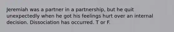 Jeremiah was a partner in a partnership, but he quit unexpectedly when he got his feelings hurt over an internal decision. Dissociation has occurred. T or F.