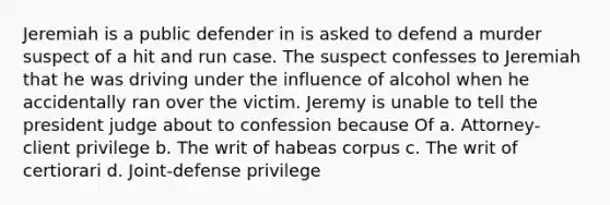 Jeremiah is a public defender in is asked to defend a murder suspect of a hit and run case. The suspect confesses to Jeremiah that he was driving under the influence of alcohol when he accidentally ran over the victim. Jeremy is unable to tell the president judge about to confession because Of a. Attorney-client privilege b. The writ of habeas corpus c. The writ of certiorari d. Joint-defense privilege