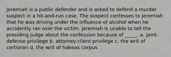 Jeremiah is a public defender and is asked to defend a murder suspect in a hit-and-run case. The suspect confesses to Jeremiah that he was driving under the influence of alcohol when he accidently ran over the victim. Jeremiah is unable to tell the presiding judge about the confession because of _____. a. joint-defense privilege b. attorney-client privilege c. the writ of certiorari d. the writ of habeas corpus