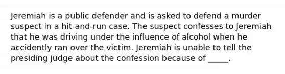 Jeremiah is a public defender and is asked to defend a murder suspect in a hit-and-run case. The suspect confesses to Jeremiah that he was driving under the influence of alcohol when he accidently ran over the victim. Jeremiah is unable to tell the presiding judge about the confession because of _____.