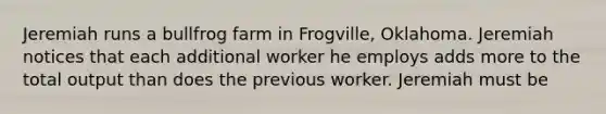 Jeremiah runs a bullfrog farm in​ Frogville, Oklahoma. Jeremiah notices that each additional worker he employs adds more to the total output than does the previous worker. Jeremiah must be