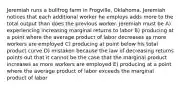 Jeremiah runs a bullfrog farm in Frogville, Oklahoma. Jeremiah notices that each additional worker he employs adds more to the total output than does the previous worker. Jeremiah must be A) experiencing increasing marginal returns to labor B) producing at a point where the average product of labor decreases as more workers are employed C) producing at point below his total product curve D) mistaken because the law of decreasing returns points out that it cannot be the case that the marginal product increases as more workers are employed E) producing at a point where the average product of labor exceeds the marginal product of labor