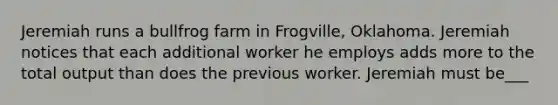 Jeremiah runs a bullfrog farm in​ Frogville, Oklahoma. Jeremiah notices that each additional worker he employs adds more to the total output than does the previous worker. Jeremiah must be___