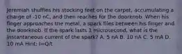 Jeremiah shuffles his stocking feet on the carpet, accumulating a charge of -10 nC, and then reaches for the doorknob. When his finger approaches the metal, a spark flies between his finger and the doorknob. If the spark lasts 1 microsecond, what is the instantaneous current of the spark? A. 5 nA B. 10 nA C. 5 mA D. 10 mA Hint: I=Q/t