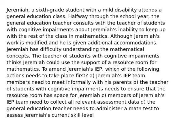 Jeremiah, a sixth-grade student with a mild disability attends a general education class. Halfway through the school year, the general education teacher consults with the teacher of students with cognitive impairments about Jeremiah's inability to keep up with the rest of the class in mathematics. Although Jeremiah's work is modified and he is given additional accommodations. Jeremiah has difficulty understanding the mathematical concepts. The teacher of students with cognitive impairments thinks Jeremiah could use the support of a resource room for mathematics. To amend Jeremiah's IEP, which of the following actions needs to take place first? a) Jeremiah's IEP team members need to meet informally with his parents b) the teacher of students with cognitive impairments needs to ensure that the resource room has space for Jeremiah c) members of Jeremiah's IEP team need to collect all relevant assessment data d) the general education teacher needs to administer a math test to assess Jeremiah's current skill level