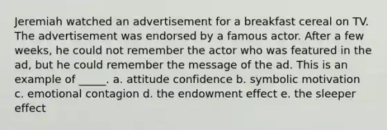 Jeremiah watched an advertisement for a breakfast cereal on TV. The advertisement was endorsed by a famous actor. After a few weeks, he could not remember the actor who was featured in the ad, but he could remember the message of the ad. This is an example of _____. a. attitude confidence b. symbolic motivation c. emotional contagion d. the endowment effect e. the sleeper effect