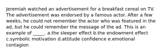 Jeremiah watched an advertisement for a breakfast cereal on TV. The advertisement was endorsed by a famous actor. After a few weeks, he could not remember the actor who was featured in the ad, but he could remember the message of the ad. This is an example of _____. a.the sleeper effect b.the endowment effect c.symbolic motivation d.attitude confidence e.emotional contagion