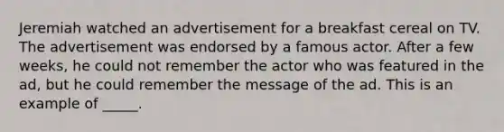 Jeremiah watched an advertisement for a breakfast cereal on TV. The advertisement was endorsed by a famous actor. After a few weeks, he could not remember the actor who was featured in the ad, but he could remember the message of the ad. This is an example of _____.