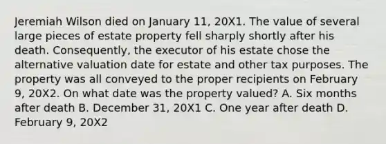 Jeremiah Wilson died on January 11, 20X1. The value of several large pieces of estate property fell sharply shortly after his death. Consequently, the executor of his estate chose the alternative valuation date for estate and other tax purposes. The property was all conveyed to the proper recipients on February 9, 20X2. On what date was the property valued? A. Six months after death B. December 31, 20X1 C. One year after death D. February 9, 20X2