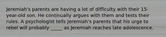 Jeremiah's parents are having a lot of difficulty with their 15-year-old son. He continually argues with them and tests their rules. A psychologist tells Jeremiah's parents that his urge to rebel will probably _____ as Jeremiah reaches late adolescence.