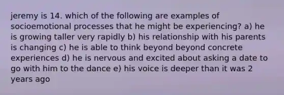 jeremy is 14. which of the following are examples of socioemotional processes that he might be experiencing? a) he is growing taller very rapidly b) his relationship with his parents is changing c) he is able to think beyond beyond concrete experiences d) he is nervous and excited about asking a date to go with him to the dance e) his voice is deeper than it was 2 years ago