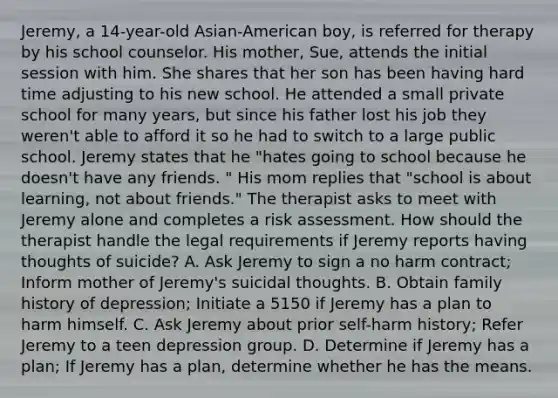 Jeremy, a 14-year-old Asian-American boy, is referred for therapy by his school counselor. His mother, Sue, attends the initial session with him. She shares that her son has been having hard time adjusting to his new school. He attended a small private school for many years, but since his father lost his job they weren't able to afford it so he had to switch to a large public school. Jeremy states that he "hates going to school because he doesn't have any friends. " His mom replies that "school is about learning, not about friends." The therapist asks to meet with Jeremy alone and completes a risk assessment. How should the therapist handle the legal requirements if Jeremy reports having thoughts of suicide? A. Ask Jeremy to sign a no harm contract; Inform mother of Jeremy's suicidal thoughts. B. Obtain family history of depression; Initiate a 5150 if Jeremy has a plan to harm himself. C. Ask Jeremy about prior self-harm history; Refer Jeremy to a teen depression group. D. Determine if Jeremy has a plan; If Jeremy has a plan, determine whether he has the means.