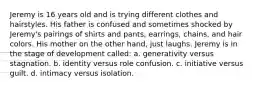 Jeremy is 16 years old and is trying different clothes and hairstyles. His father is confused and sometimes shocked by Jeremy's pairings of shirts and pants, earrings, chains, and hair colors. His mother on the other hand, just laughs. Jeremy is in the stage of development called: a. generativity versus stagnation. b. identity versus role confusion. c. initiative versus guilt. d. intimacy versus isolation.