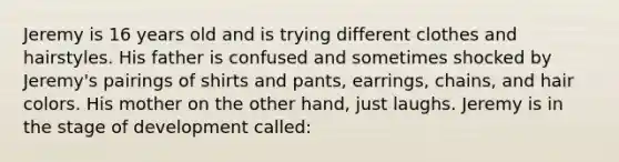 Jeremy is 16 years old and is trying different clothes and hairstyles. His father is confused and sometimes shocked by Jeremy's pairings of shirts and pants, earrings, chains, and hair colors. His mother on the other hand, just laughs. Jeremy is in the stage of development called: