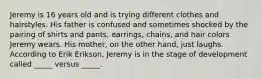 Jeremy is 16 years old and is trying different clothes and hairstyles. His father is confused and sometimes shocked by the pairing of shirts and pants, earrings, chains, and hair colors Jeremy wears. His mother, on the other hand, just laughs. According to Erik Erikson, Jeremy is in the stage of development called _____ versus _____.