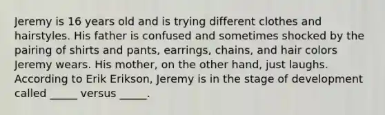 Jeremy is 16 years old and is trying different clothes and hairstyles. His father is confused and sometimes shocked by the pairing of shirts and pants, earrings, chains, and hair colors Jeremy wears. His mother, on the other hand, just laughs. According to Erik Erikson, Jeremy is in the stage of development called _____ versus _____.