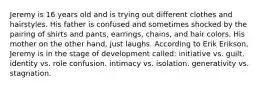 Jeremy is 16 years old and is trying out different clothes and hairstyles. His father is confused and sometimes shocked by the pairing of shirts and pants, earrings, chains, and hair colors. His mother on the other hand, just laughs. According to Erik Erikson, Jeremy is in the stage of development called: initiative vs. guilt. identity vs. role confusion. intimacy vs. isolation. generativity vs. stagnation.