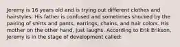 Jeremy is 16 years old and is trying out different clothes and hairstyles. His father is confused and sometimes shocked by the pairing of shirts and pants, earrings, chains, and hair colors. His mother on the other hand, just laughs. According to Erik Erikson, Jeremy is in the stage of development called: