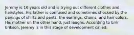 Jeremy is 16 years old and is trying out different clothes and hairstyles. His father is confused and sometimes shocked by the pairings of shirts and pants, the earrings, chains, and hair colors. His mother on the other hand, just laughs. According to Erik Erikson, Jeremy is in this stage of development called: