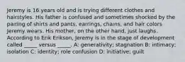 Jeremy is 16 years old and is trying different clothes and hairstyles. His father is confused and sometimes shocked by the pairing of shirts and pants, earrings, chains, and hair colors Jeremy wears. His mother, on the other hand, just laughs. According to Erik Erikson, Jeremy is in the stage of development called _____ versus _____. A: generativity; stagnation B: intimacy; isolation C: identity; role confusion D: initiative; guilt
