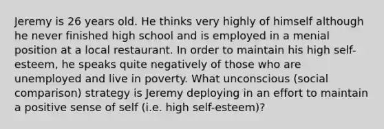 Jeremy is 26 years old. He thinks very highly of himself although he never finished high school and is employed in a menial position at a local restaurant. In order to maintain his high self-esteem, he speaks quite negatively of those who are unemployed and live in poverty. What unconscious (social comparison) strategy is Jeremy deploying in an effort to maintain a positive sense of self (i.e. high self-esteem)?