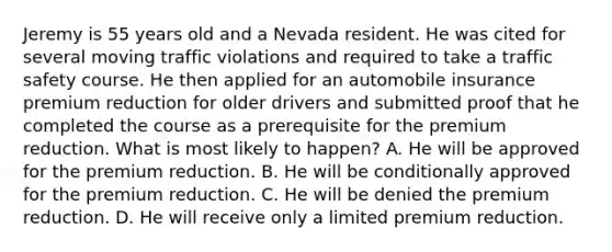 Jeremy is 55 years old and a Nevada resident. He was cited for several moving traffic violations and required to take a traffic safety course. He then applied for an automobile insurance premium reduction for older drivers and submitted proof that he completed the course as a prerequisite for the premium reduction. What is most likely to happen? A. He will be approved for the premium reduction. B. He will be conditionally approved for the premium reduction. C. He will be denied the premium reduction. D. He will receive only a limited premium reduction.