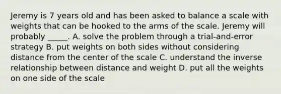 Jeremy is 7 years old and has been asked to balance a scale with weights that can be hooked to the arms of the scale. Jeremy will probably _____. A. solve the problem through a trial-and-error strategy B. put weights on both sides without considering distance from the center of the scale C. understand the inverse relationship between distance and weight D. put all the weights on one side of the scale