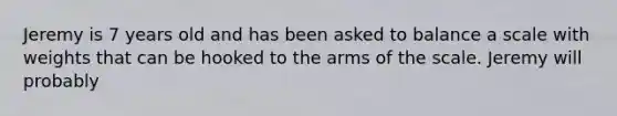 Jeremy is 7 years old and has been asked to balance a scale with weights that can be hooked to the arms of the scale. Jeremy will probably
