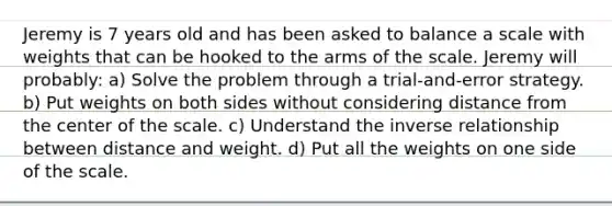 Jeremy is 7 years old and has been asked to balance a scale with weights that can be hooked to the arms of the scale. Jeremy will probably: a) Solve the problem through a trial-and-error strategy. b) Put weights on both sides without considering distance from the center of the scale. c) Understand the inverse relationship between distance and weight. d) Put all the weights on one side of the scale.