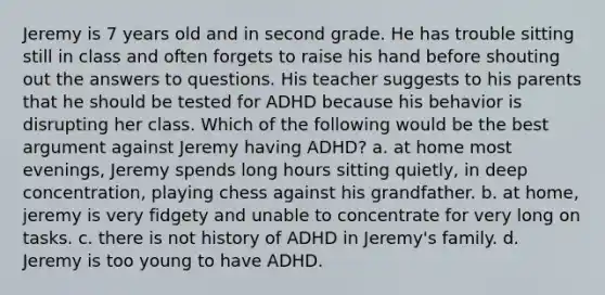 Jeremy is 7 years old and in second grade. He has trouble sitting still in class and often forgets to raise his hand before shouting out the answers to questions. His teacher suggests to his parents that he should be tested for ADHD because his behavior is disrupting her class. Which of the following would be the best argument against Jeremy having ADHD? a. at home most evenings, Jeremy spends long hours sitting quietly, in deep concentration, playing chess against his grandfather. b. at home, jeremy is very fidgety and unable to concentrate for very long on tasks. c. there is not history of ADHD in Jeremy's family. d. Jeremy is too young to have ADHD.