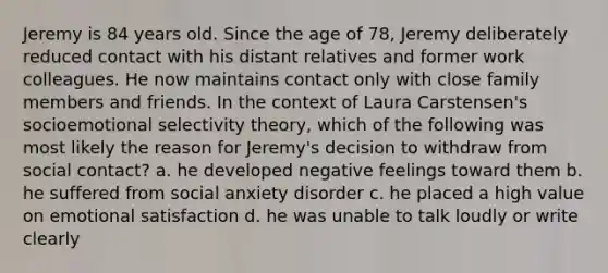 Jeremy is 84 years old. Since the age of 78, Jeremy deliberately reduced contact with his distant relatives and former work colleagues. He now maintains contact only with close family members and friends. In the context of Laura Carstensen's socioemotional selectivity theory, which of the following was most likely the reason for Jeremy's decision to withdraw from social contact? a. he developed negative feelings toward them b. he suffered from social anxiety disorder c. he placed a high value on emotional satisfaction d. he was unable to talk loudly or write clearly