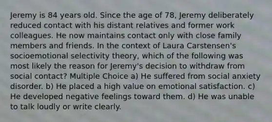 Jeremy is 84 years old. Since the age of 78, Jeremy deliberately reduced contact with his distant relatives and former work colleagues. He now maintains contact only with close family members and friends. In the context of Laura Carstensen's socioemotional selectivity theory, which of the following was most likely the reason for Jeremy's decision to withdraw from social contact? Multiple Choice a) He suffered from social anxiety disorder. b) He placed a high value on emotional satisfaction. c) He developed negative feelings toward them. d) He was unable to talk loudly or write clearly.